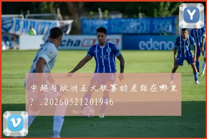 中超与欧洲五大联赛的差距在哪里？_20260521201946