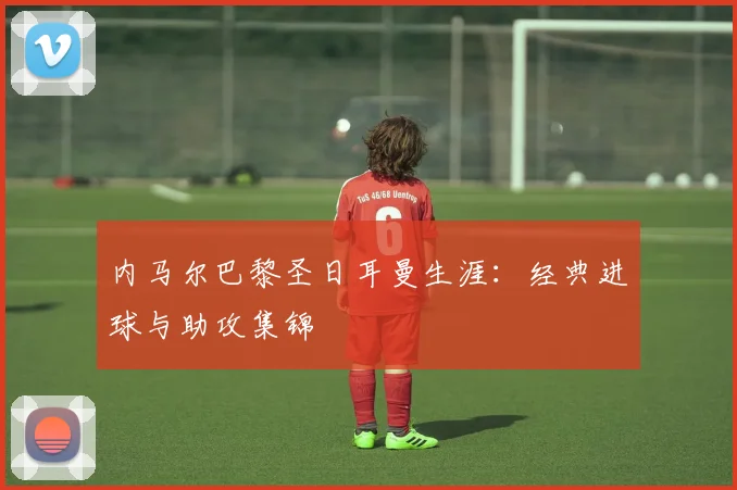 内马尔巴黎圣日耳曼生涯：经典进球与助攻集锦