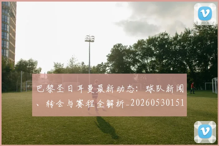 巴黎圣日耳曼最新动态:球队新闻、转会与赛程全解析_20260530151408