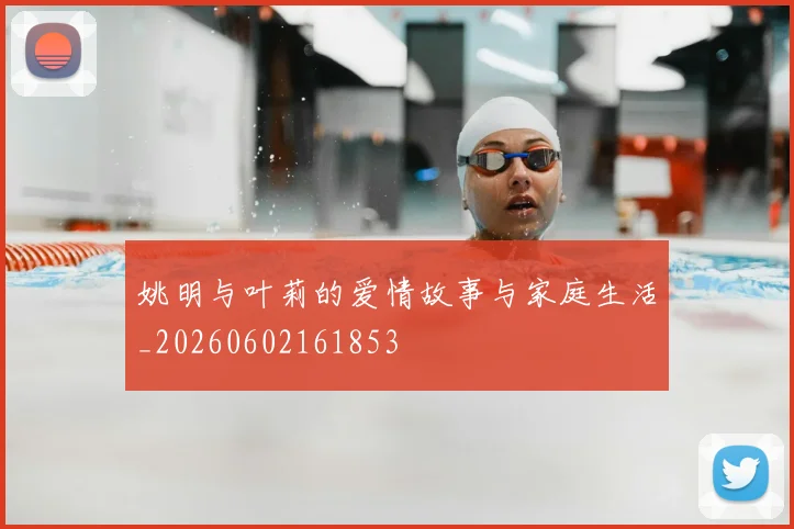 姚明与叶莉的爱情故事与家庭生活_20260602161853