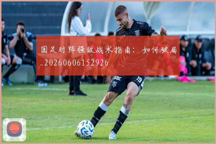 国足对阵强敌战术指南：如何破局_20260606152926