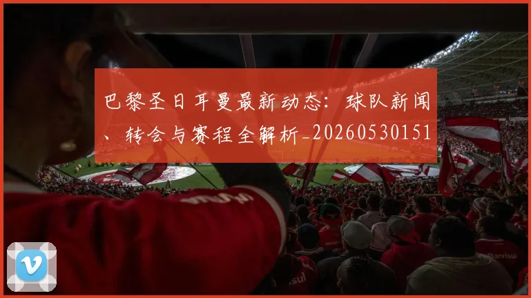 巴黎圣日耳曼最新动态:球队新闻、转会与赛程全解析_20260530151408