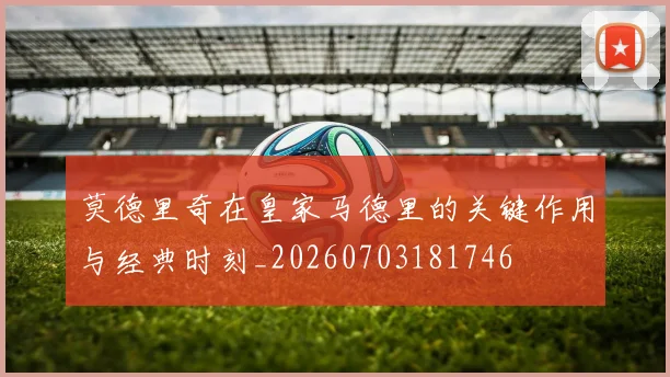 莫德里奇在皇家马德里的关键作用与经典时刻_20260703181746
